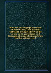 Historical and biographical annals of Berks County, Pennsylvania: embracing a concise history of the county and a genealogical and biographical record of representative families Volume 1, pt.1