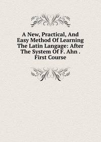 A New, Practical, And Easy Method Of Learning The Latin Langage: After The System Of F. Ahn . First Course