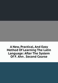 A New, Practical, And Easy Method Of Learning The Latin Language: After The System Of F. Ahn . Second Course