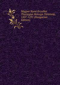 Magyar Szent Erzsebet Thuringiai Hercegn Tortenete, 1207-1231 (Hungarian Edition)