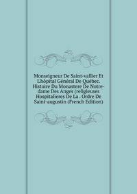 Monseigneur De Saint-vallier Et L'h?pital G?n?ral De Qu?bec. Histoire Du Monastere De Notre-dame Des Anges (religieuses Hospital?eres De La . Ordre De Saint-augustin (French Edition)