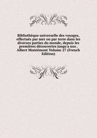 Biblioth?que universelle des voyages, effectu?s par mer ou par terre dans les diverses parties du monde, depuis les premi?res d?couvertes jusqu'a nos . Albert Mont?mont Volume 27 (French Edition)