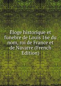 Eloge historique et funebre de Louis 16e du nom, roi de France et de Navarre (French Edition)