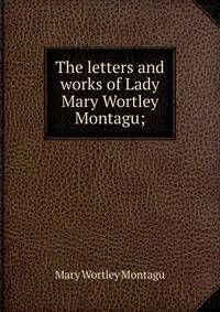 The letters and works of Lady Mary Wortley Montagu;