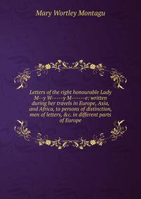 Letters of the right honourable Lady M--y W-----y M------e: written during her travels in Europe, Asia, and Africa, to persons of distinction, men of letters, &amp;c. in different parts of Europe