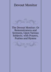The Devout Monitor: Or Remonstrances and Sermons, Upon Various Subjects. with Prayers, Psalms and Hymns