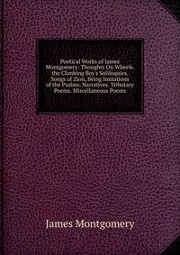 Poetical Works of James Montgomery: Thoughts On Wheels. the Climbing Boy's Soliloquies. Songs of Zion, Being Imitations of the Psalms. Narratives. Tributary Poems. Miscellaneous Poems