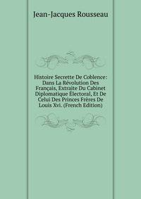Histoire Secrette De Coblence: Dans La Revolution Des Francais, Extraite Du Cabinet Diplomatique Electoral, Et De Celui Des Princes Freres De Louis Xvi. (French Edition)