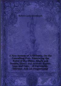 A New System of Arithmetic, On the Cancelling Plan: Embracing the Rules of the Three, Single and Double, Direct and Inverse; Barter; Loss and Gain; . of Currencies; Interest: And All Proportional