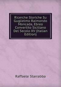 Ricerche Storiche Su Guglielmo Raimondo Moncada, Ebreo Convertito Siciliano Del Secolo XV (Italian Edition)