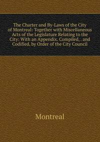 The Charter and By-Laws of the City of Montreal: Together with Miscellaneous Acts of the Legislature Relating to the City: With an Appendix. Compiled, . and Codified, by Order of the City Council