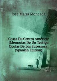 Cosas De Centro America: (Memorias De Un Testigo Ocular De Los Sucessos) . (Spanish Edition)