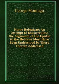 Horae Hebraicae: An Attempt to Discover How the Argument of the Epsitle to the Hebrews Must Have Been Understood by Those Therein Addressed