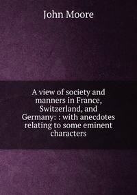 A view of society and manners in France, Switzerland, and Germany: : with anecdotes relating to some eminent characters.