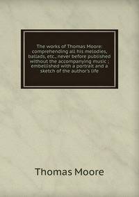 The works of Thomas Moore: comprehending all his melodies, ballads, etc., never before published without the accompanying music ; embellished with a portrait and a sketch of the author's life