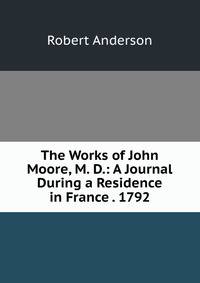 The Works of John Moore, M. D.: A Journal During a Residence in France . 1792