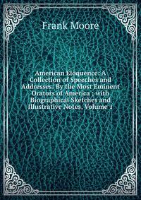 American Eloquence: A Collection of Speeches and Addresses: By the Most Eminent Orators of America ; with Biographical Sketches and Illustrative Notes, Volume 1