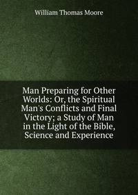 Man Preparing for Other Worlds: Or, the Spiritual Man's Conflicts and Final Victory; a Study of Man in the Light of the Bible, Science and Experience