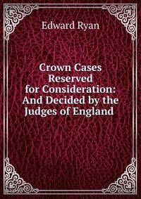 Crown Cases Reserved for Consideration: And Decided by the Judges of England .