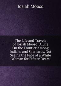 The Life and Travels of Josiah Mooso: A Life On the Frontier Among Indians and Spaniards, Not Seeing the Face of a White Woman for Fifteen Years