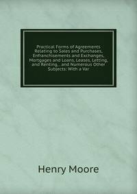 Practical Forms of Agreements Relating to Sales and Purchases, Enfranchisements and Exchanges, Mortgages and Loans, Leases, Letting, and Renting, . and Numerous Other Subjects: With a Var