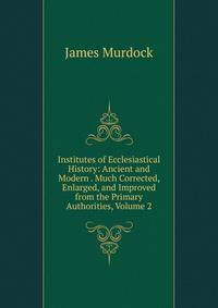 Institutes of Ecclesiastical History: Ancient and Modern . Much Corrected, Enlarged, and Improved from the Primary Authorities, Volume 2