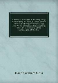 A Manual of Classical Bibliography: Comprising a Copious Detail of the Various Editions: Commentaries, and Works Critical and Illustrative; and . Occassionally Other Languages; of the Gre