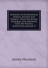 Institutes of Ecclesiastical History: Ancient and Modern . Much Corrected, Enlarged, and Improved from the Primary Authorities, Volume 3