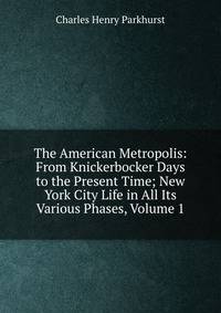 The American Metropolis: From Knickerbocker Days to the Present Time; New York City Life in All Its Various Phases, Volume 1
