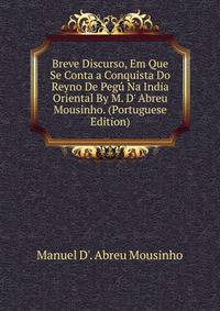 Breve Discurso, Em Que Se Conta a Conquista Do Reyno De Peg? Na India Oriental By M. D' Abreu Mousinho. (Portuguese Edition)