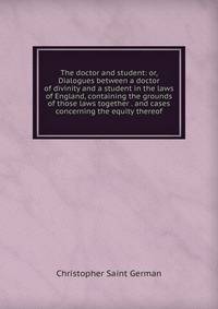 The doctor and student: or, Dialogues between a doctor of divinity and a student in the laws of England, containing the grounds of those laws together . and cases concerning the equity thereof