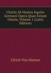 Ulrichi Ab Hutten Equitis Germani Opera Quae Extant Omnia, Volume 1 (Latin Edition)