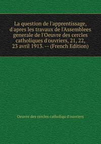 La question de l'apprentissage, d'apres les travaux de l'Assemblees generale de l'Oeuvre des cercles catholiques d'ouvriers, 21, 22, 23 avril 1913. -- (French Edition)