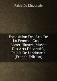 Exposition Des Arts De La Femme: Guide-Livret Illustr?, Mus?e Des Arts D?coratifs, Palais De L'industrie (French Edition)