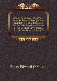Napoleon in Exile: Or, a Voice from St. Helena. the Opinions and Reflections of Napoleon On the Most Important Events of His Life and Government, in His Own Words, Volume 2