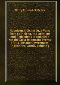 Napoleon in Exile: Or, a Voice from St. Helena. the Opinions and Reflections of Napoleon On the Most Important Events of His Life and Government, in His Own Words, Volume 1