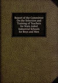 Report of the Committee On the Selection and Training of Teachers for State Aided Industrial Schools for Boys and Men