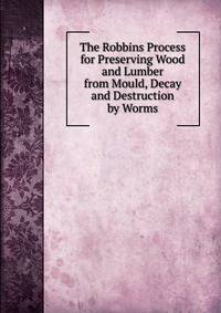 The Robbins Process for Preserving Wood and Lumber from Mould, Decay and Destruction by Worms