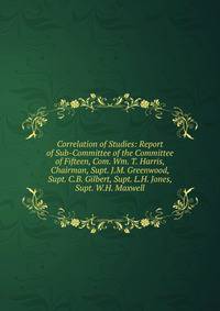 Correlation of Studies: Report of Sub-Committee of the Committee of Fifteen, Com. Wm. T. Harris, Chairman, Supt. J.M. Greenwood, Supt. C.B. Gilbert, Supt. L.H. Jones, Supt. W.H. Maxwell