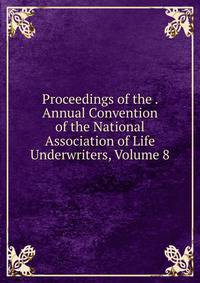 Proceedings of the . Annual Convention of the National Association of Life Underwriters, Volume 8