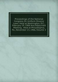 Proceedings of the National Congress On Uniform Divorce Laws: Held at Washington, D.C., February 19, 1906 And Adjourned Meeting . Held at Philadelphia, Pa., November 13, 1906, Volume 2
