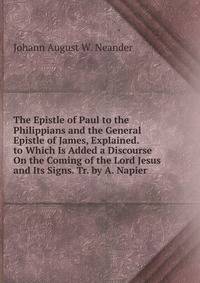 The Epistle of Paul to the Philippians and the General Epistle of James, Explained. to Which Is Added a Discourse On the Coming of the Lord Jesus and Its Signs. Tr. by A. Napier