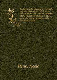 Lectures on English poetry; from the reign of Edward the Third, to the time of Burns and Cowper, delivered at the Russell institution, in 1827; with . the literary remains of the late Henry Neele