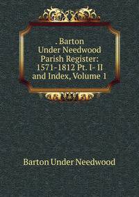 . Barton Under Needwood Parish Register: 1571-1812 Pt. I- II and Index, Volume 1