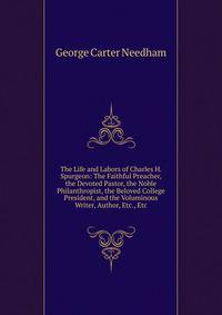 The Life and Labors of Charles H. Spurgeon: The Faithful Preacher, the Devoted Pastor, the Noble Philanthropist, the Beloved College President, and the Voluminous Writer, Author, Etc., Etc