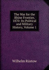 The War for the Rhine Frontier, 1870: Its Political and Military History, Volume 1