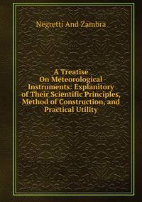 A Treatise On Meteorological Instruments: Explanitory of Their Scientific Principles, Method of Construction, and Practical Utility