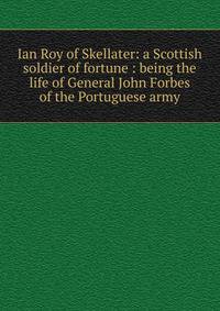 Ian Roy of Skellater: a Scottish soldier of fortune : being the life of General John Forbes of the Portuguese army