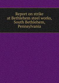 Report on strike at Bethlehem steel works, South Bethlehem, Pennsylvania