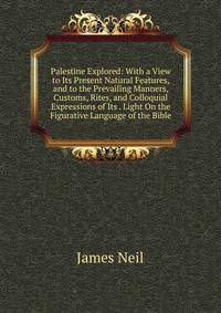 Palestine Explored: With a View to Its Present Natural Features, and to the Prevailing Manners, Customs, Rites, and Colloquial Expressions of Its . Light On the Figurative Language of the Bible